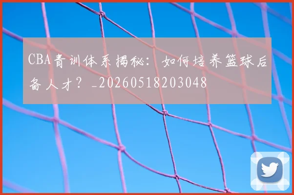 CBA青训体系揭秘:如何培养篮球后备人才?_20260518203048