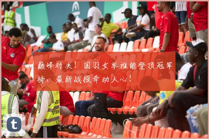 巅峰对决！国羽女单谁能登顶冠军榜，最新战报牵动人心！