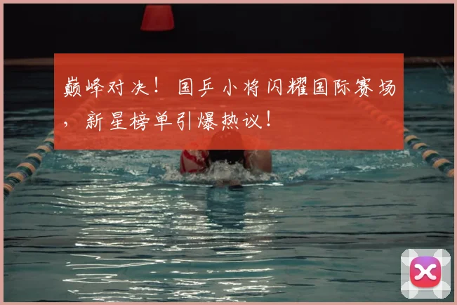 巅峰对决！国乒小将闪耀国际赛场，新星榜单引爆热议！