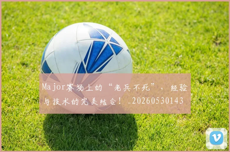 Major赛场上的“老兵不死”，经验与技术的完美结合！_20260530143558