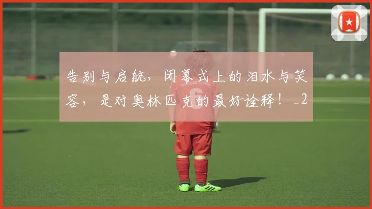 告别与启航,闭幕式上的泪水与笑容,是对奥林匹克的最好诠释!_20260704175417