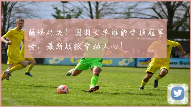 巅峰对决！国羽女单谁能登顶冠军榜，最新战报牵动人心！