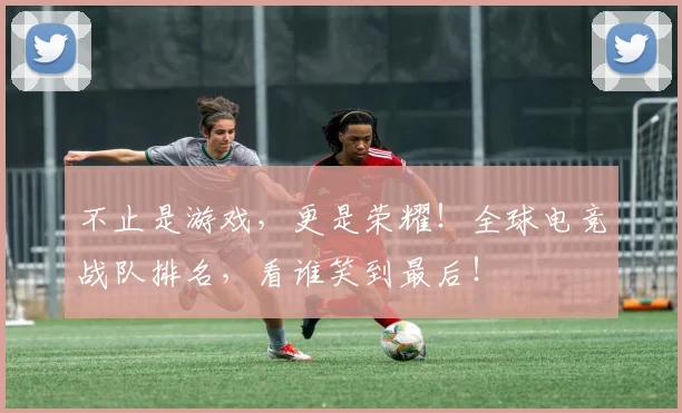 不止是游戏，更是荣耀！全球电竞战队排名，看谁笑到最后！